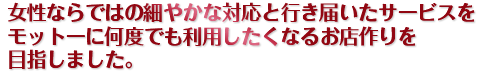 女性ならではの細やかな対応と行き届いたサービスをモットーに何度でも利用したくなるお店作りを目指しました。