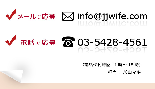 メールで応募info@jjwife.com
電話で応募03-5428-4561
（電話受付時間11時～18時）担当：加山マキ