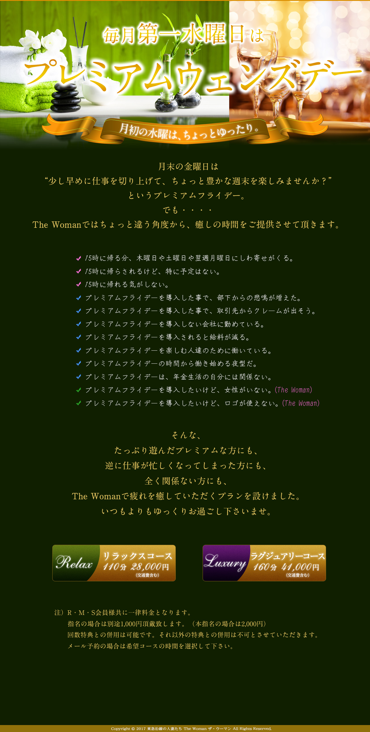 
毎月第一水曜日はプレミアムウェンズデー

月末の金曜日は
“少し早めに仕事を切り上げて、ちょっと豊かな週末を楽しみませんか？”
というプレミアムフライデー。
各方面で様々な論議を巻き起こしていますが、
The Womanではちょっと違う方向から、癒しの時間をご提供させて頂きます。

15時に帰る分、木曜日や土曜日や翌週月曜日にしわ寄せがくる。
15時に帰らされるけど、特に予定はない。
15時に帰れる気がしない。
プレミアムフライデーを導入した事で、部下からの苦情や悲鳴が増えた。
プレミアムフライデーを導入した事で、取引先からクレームが出そう。
プレミアムフライデーを導入しない会社に勤めている。
プレミアムフライデーを導入されると給料が減る。
プレミアムフライデーを楽しむ人達のために働いている。
プレミアムフライデーの時間から働き始める夜型だ。
プレミアムフライデーは、年金生活の自分には関係ない。
プレミアムフライデーを導入したいけど、女性がいない。（The Woman）
プレミアムフライデーを導入したいけど、ロゴが使えない。（The Woman）


そんな、金曜日は遊びや家族と過ごして溜まった仕事を別の日にこなしたお疲れの会員様の為に、月末の金曜日なんて帰られるわけがないという働き者の会員様の為に、
プレミアムフライデーのイベントでむしろ金曜日が忙しくなった会員様の為に、
The Womanでたっぷり癒されていただくプランを設けました。
自分へのご褒美として、ゆっくりお過ごし下さいませ。


Relaxコース　110分　29,000円

luxuryコース　150分　40,000円

R・M・S会員様共に一律料金となります。
別途、交通費を頂戴致します。
指名の場合は別途1,000円頂戴致します（本指名の場合は2,000円）。
回数特典との併用は可能です。それ以外の特典との併用は不可とさせていただきます。
メール予約の場合は希望コースの時間を選択して下さい。
